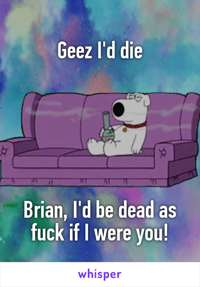 Geez I'd die






Brian, I'd be dead as fuck if I were you!