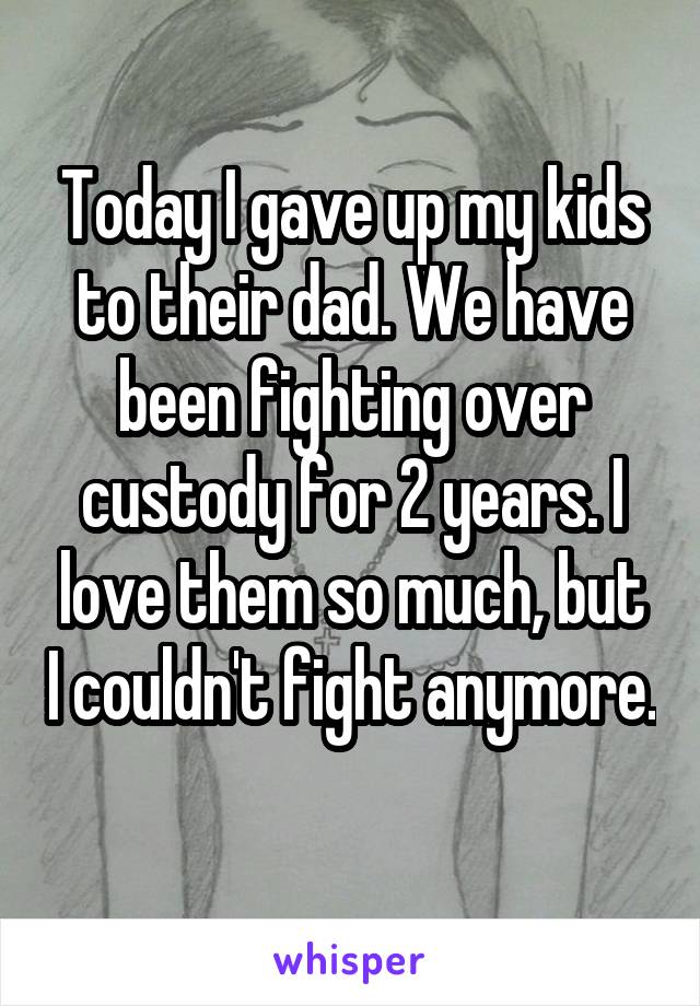 Today I gave up my kids to their dad. We have been fighting over custody for 2 years. I love them so much, but I couldn't fight anymore. 