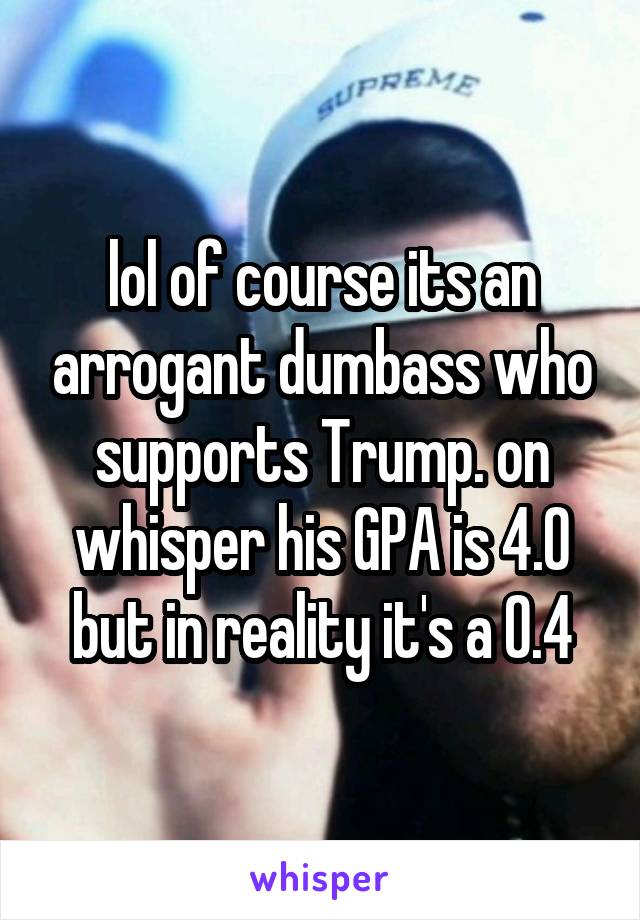 lol of course its an arrogant dumbass who supports Trump. on whisper his GPA is 4.0 but in reality it's a 0.4