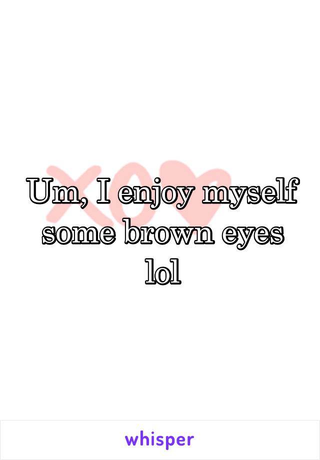 Um, I enjoy myself some brown eyes lol