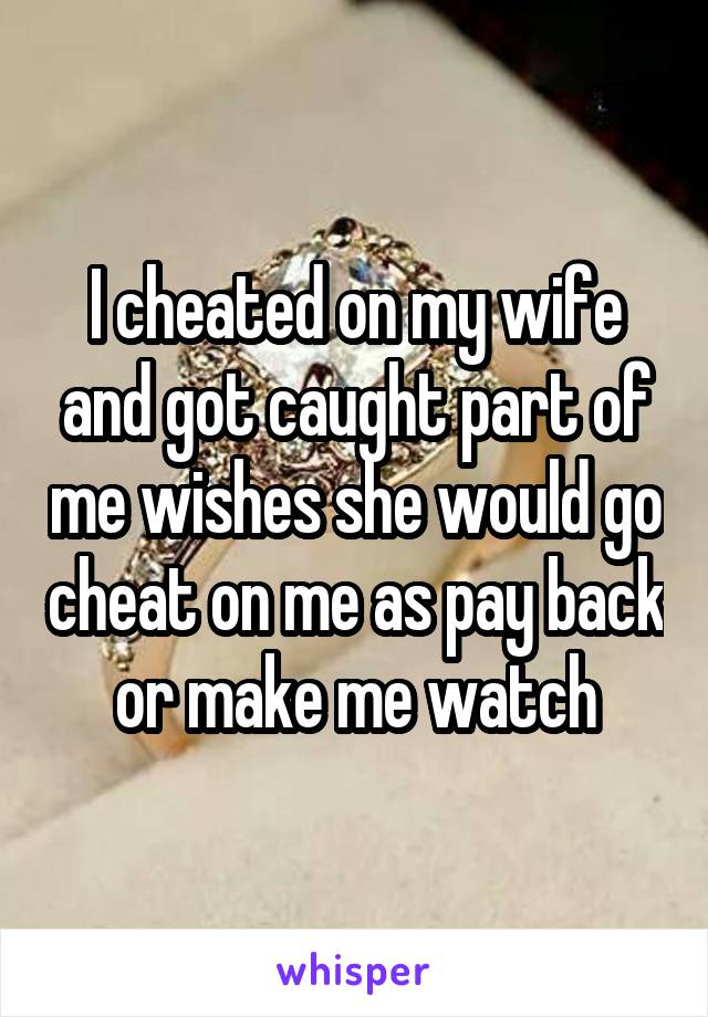 I cheated on my wife and got caught part of me wishes she would go cheat on me as pay back or make me watch