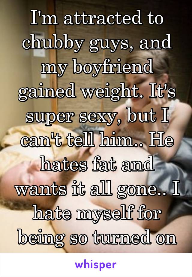 I'm attracted to chubby guys, and my boyfriend gained weight. It's super sexy, but I can't tell him.. He hates fat and wants it all gone.. I hate myself for being so turned on by it.. 