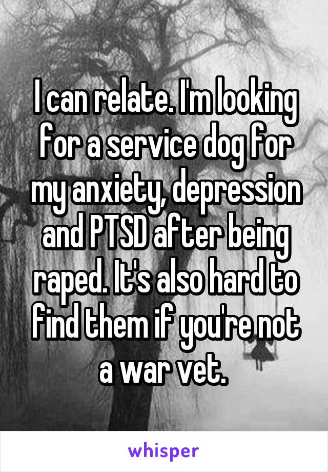 I can relate. I'm looking for a service dog for my anxiety, depression and PTSD after being raped. It's also hard to find them if you're not a war vet. 