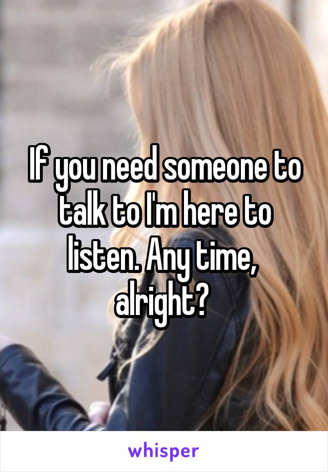 If you need someone to talk to I'm here to listen. Any time,  alright? 