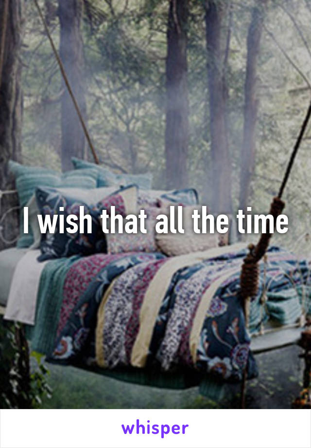 I wish that all the time