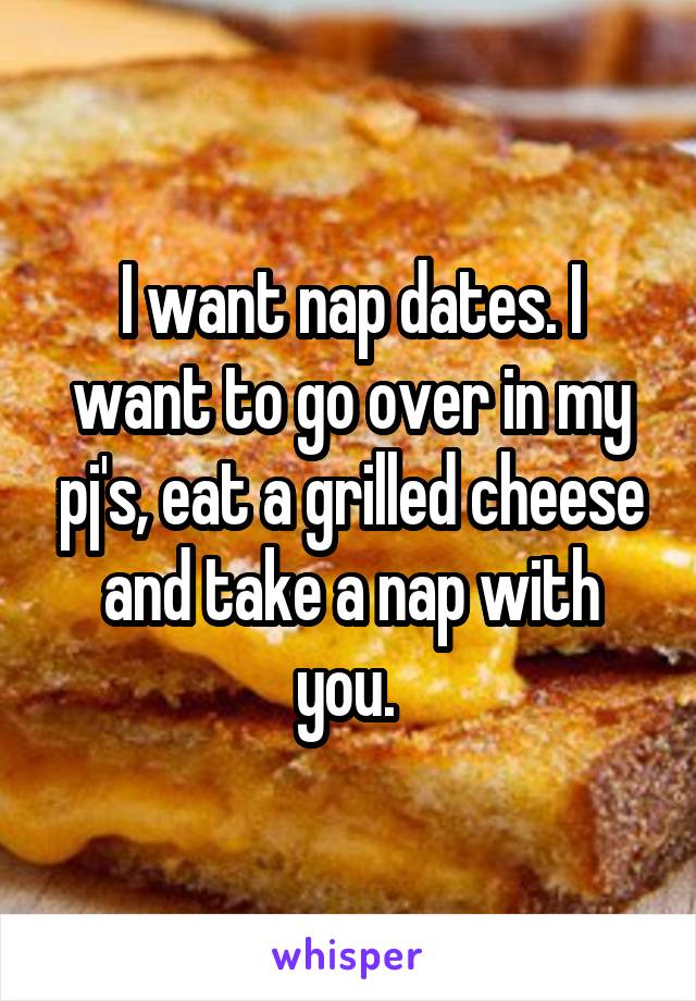 I want nap dates. I want to go over in my pj's, eat a grilled cheese and take a nap with you. 