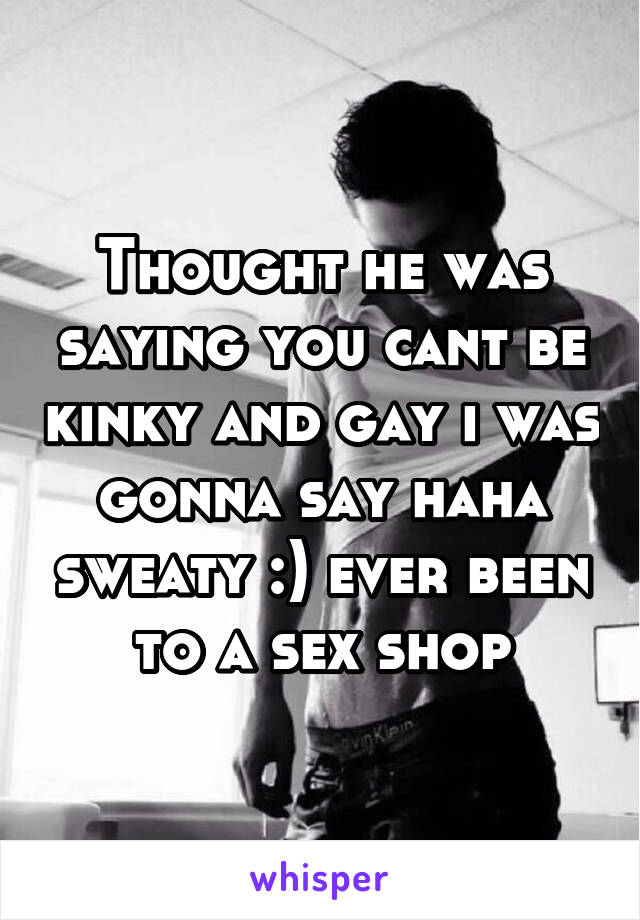 Thought he was saying you cant be kinky and gay i was gonna say haha sweaty :) ever been to a sex shop