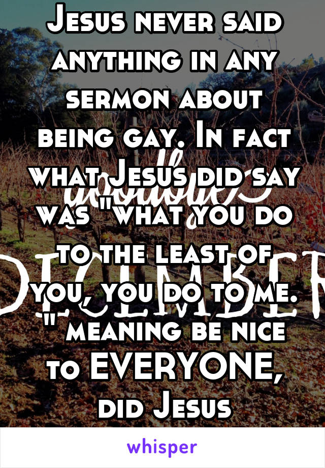 Jesus never said anything in any sermon about being gay. In fact what Jesus did say was "what you do to the least of you, you do to me. " meaning be nice to EVERYONE, did Jesus stutter???