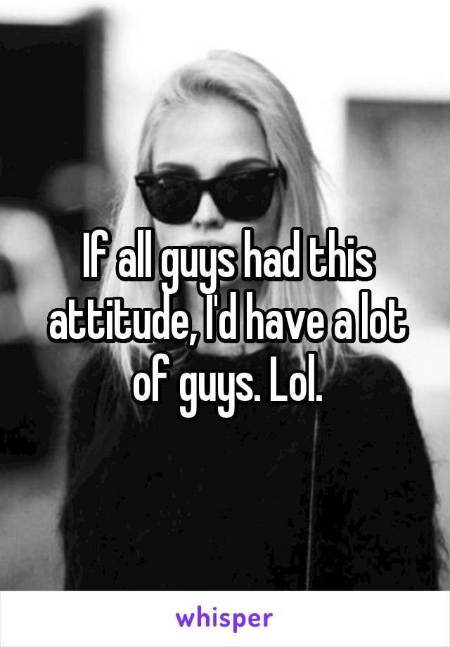 If all guys had this attitude, I'd have a lot of guys. Lol.