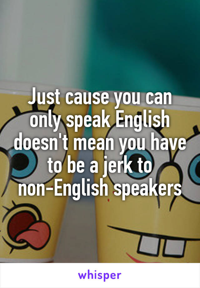 Just cause you can only speak English doesn't mean you have to be a jerk to non-English speakers