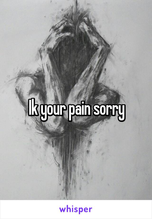 Ik your pain sorry