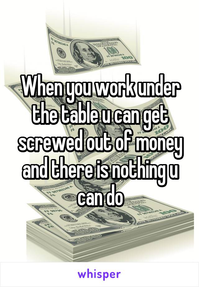 When you work under the table u can get screwed out of money and there is nothing u can do