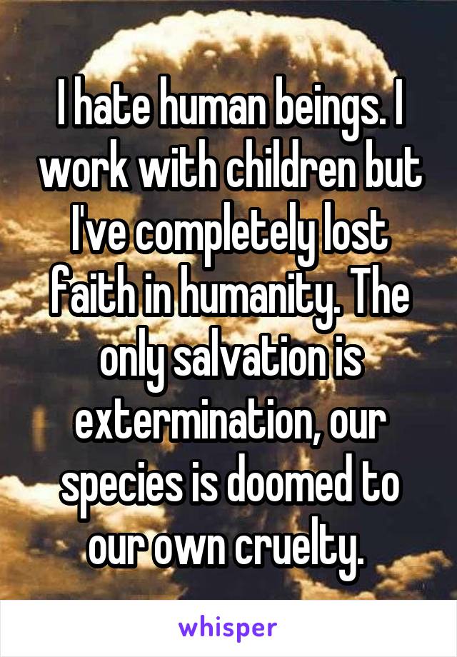 I hate human beings. I work with children but I've completely lost faith in humanity. The only salvation is extermination, our species is doomed to our own cruelty. 
