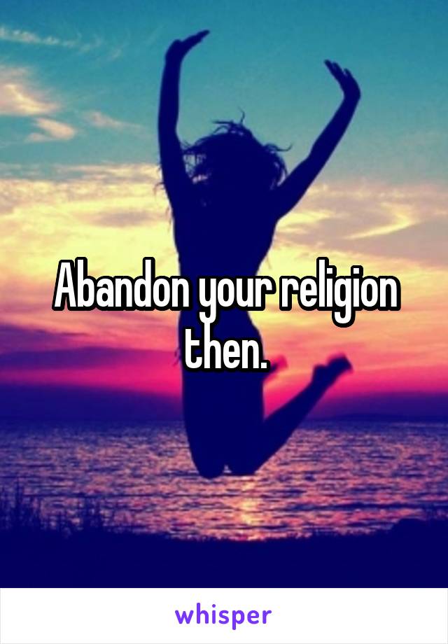 Abandon your religion then.