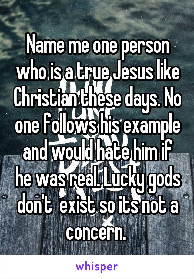 Name me one person who is a true Jesus like Christian these days. No one follows his example and would hate him if he was real. Lucky gods don't  exist so its not a concern. 