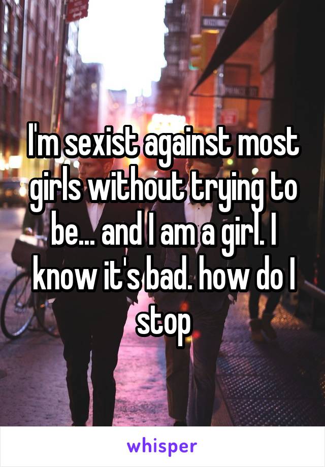 I'm sexist against most girls without trying to be... and I am a girl. I know it's bad. how do I stop
