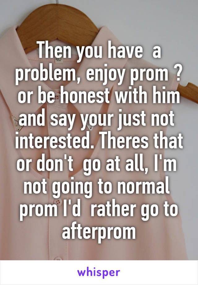 Then you have  a problem, enjoy prom 😊 or be honest with him and say your just not  interested. Theres that or don't  go at all, I'm  not going to normal  prom I'd  rather go to afterprom