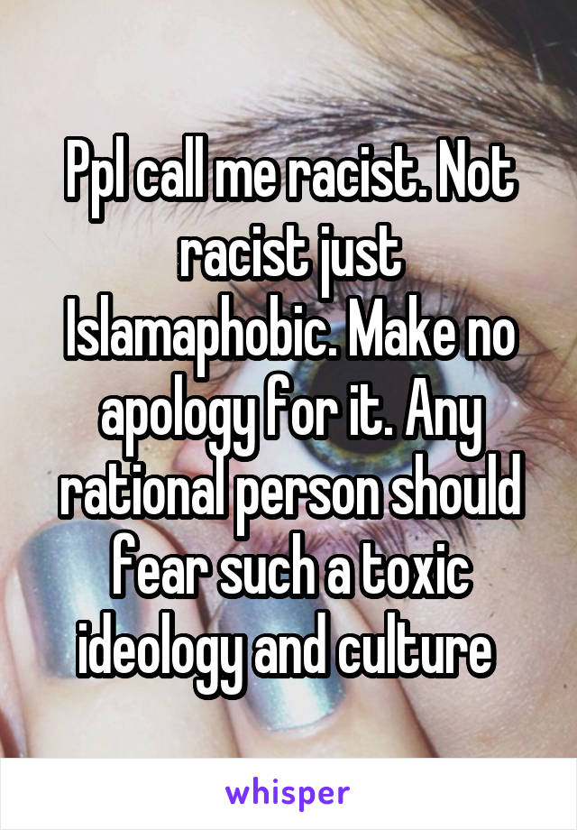 Ppl call me racist. Not racist just Islamaphobic. Make no apology for it. Any rational person should fear such a toxic ideology and culture 