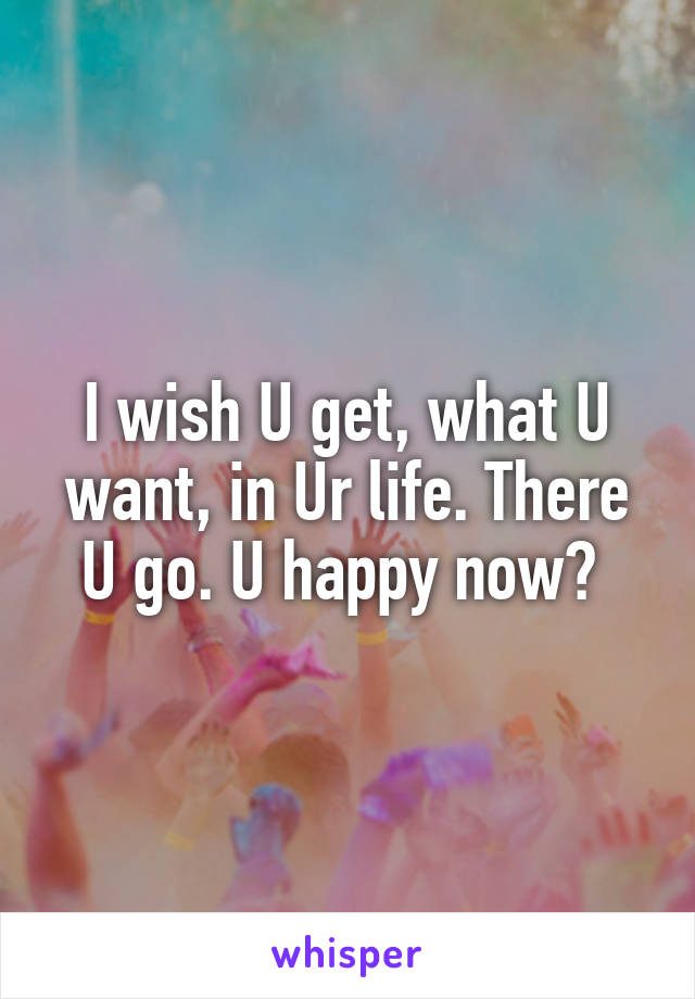 I wish U get, what U want, in Ur life. There U go. U happy now? 