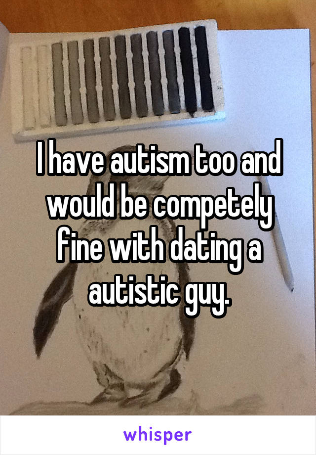 I have autism too and would be competely fine with dating a autistic guy.