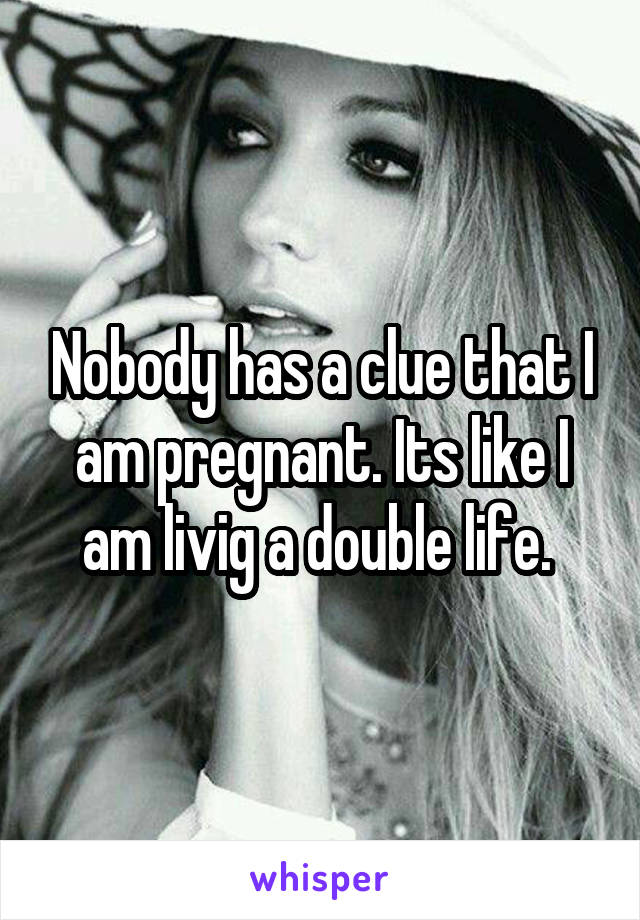 Nobody has a clue that I am pregnant. Its like I am livig a double life. 