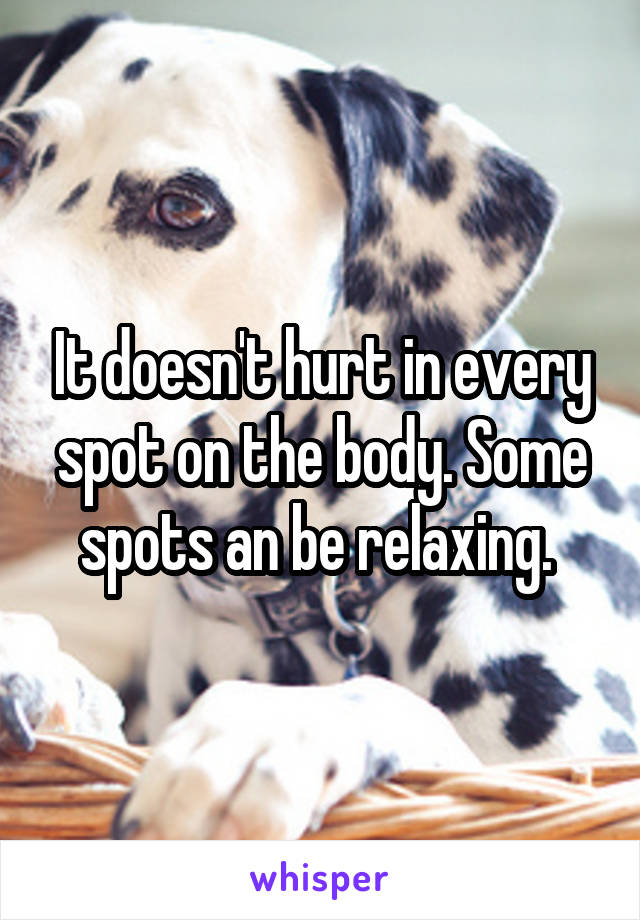 It doesn't hurt in every spot on the body. Some spots an be relaxing. 