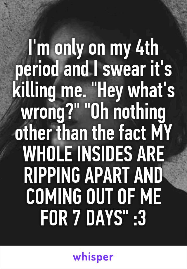 I'm only on my 4th period and I swear it's killing me. "Hey what's wrong?" "Oh nothing other than the fact MY WHOLE INSIDES ARE RIPPING APART AND COMING OUT OF ME FOR 7 DAYS" :3