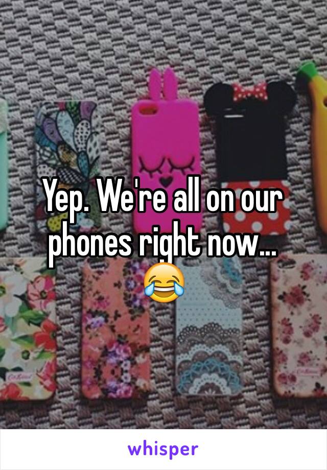 Yep. We're all on our phones right now...
😂
