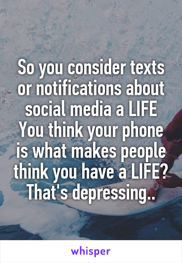 So you consider texts or notifications about social media a LIFE You think your phone is what makes people think you have a LIFE? That's depressing..