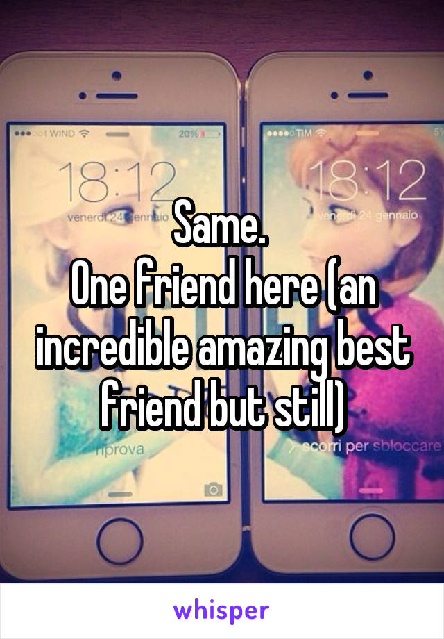 Same. 
One friend here (an incredible amazing best friend but still)