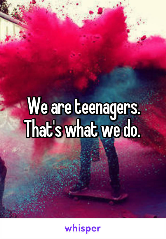 We are teenagers. That's what we do. 