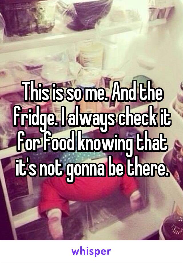 This is so me. And the fridge. I always check it for food knowing that it's not gonna be there.
