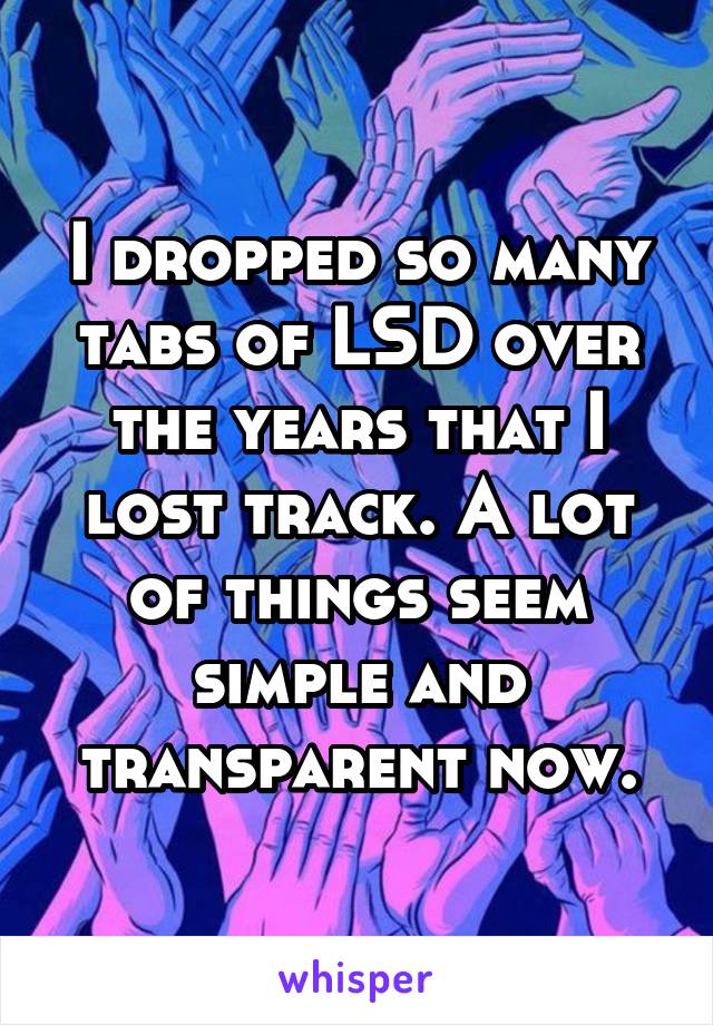 I dropped so many tabs of LSD over the years that I lost track. A lot of things seem simple and transparent now.