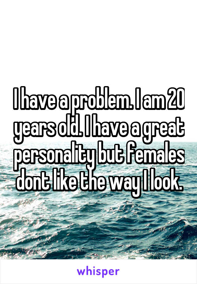 I have a problem. I am 20 years old. I have a great personality but females dont like the way I look.