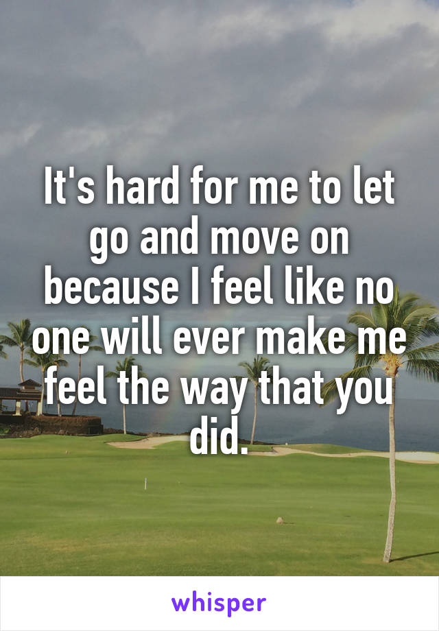 It's hard for me to let go and move on because I feel like no one will ever make me feel the way that you did.