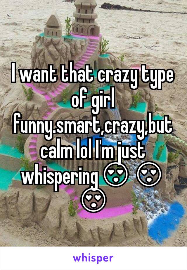 I want that crazy type of girl funny.smart,crazy,but calm lol I'm just whispering😍😍😍