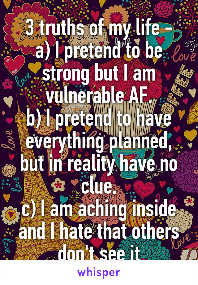 3 truths of my life -
a) I pretend to be strong but I am vulnerable AF.
b) I pretend to have everything planned, but in reality have no clue.
c) I am aching inside and I hate that others don't see it