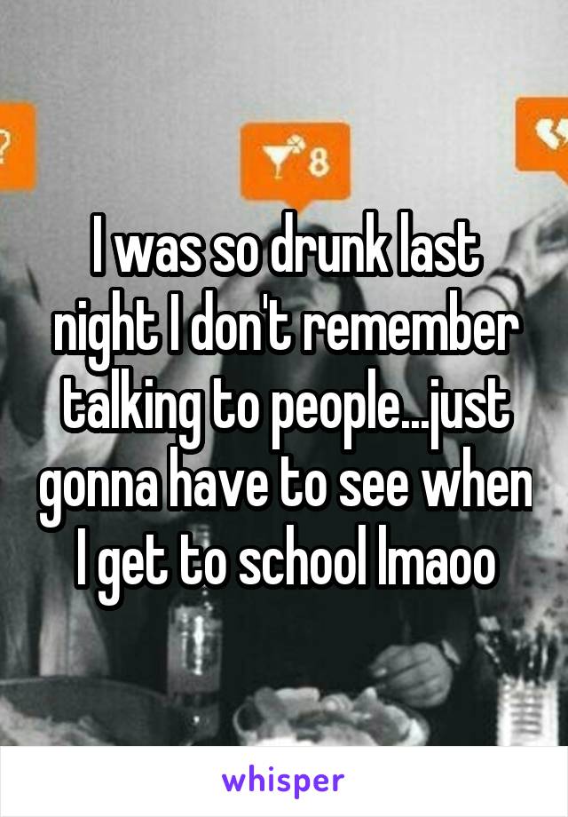 I was so drunk last night I don't remember talking to people...just gonna have to see when I get to school lmaoo