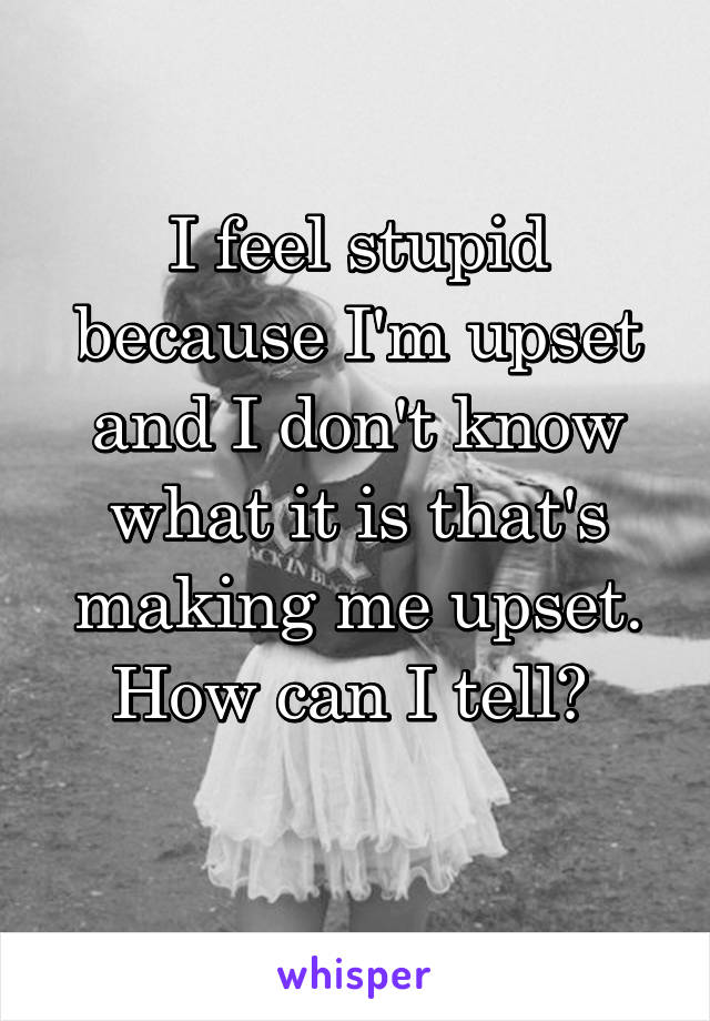 I feel stupid because I'm upset and I don't know what it is that's making me upset. How can I tell? 
