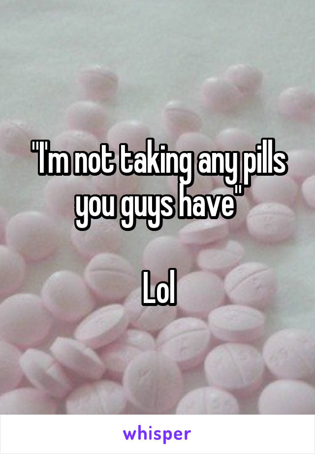 "I'm not taking any pills you guys have"

Lol