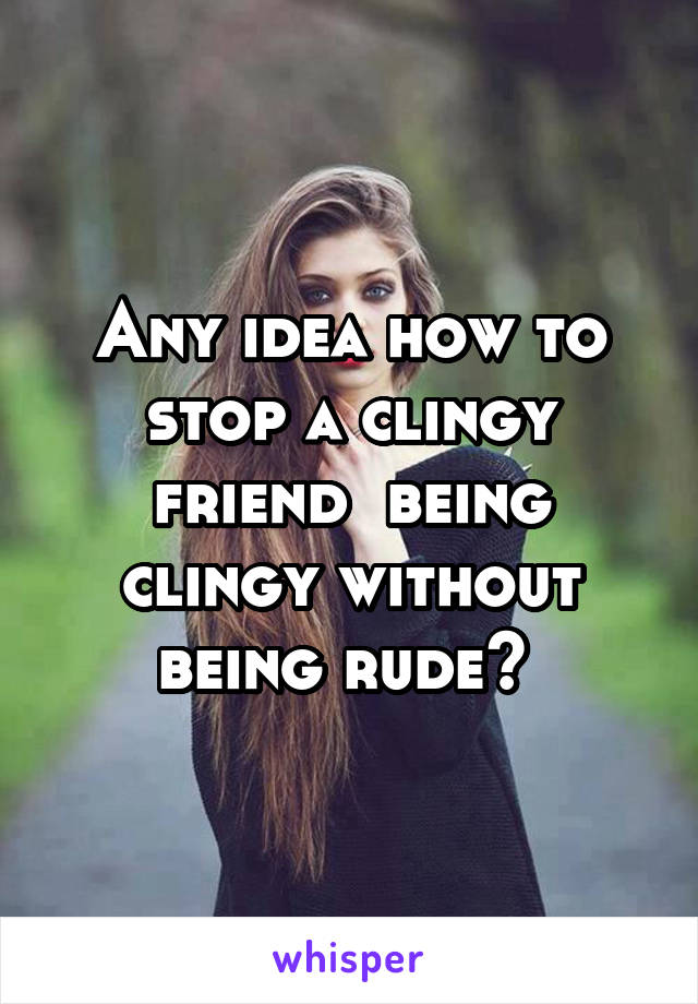 Any idea how to stop a clingy friend  being clingy without being rude? 