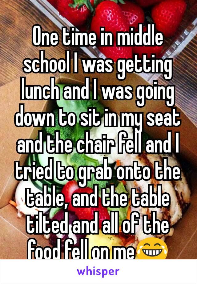 One time in middle school I was getting lunch and I was going down to sit in my seat and the chair fell and I tried to grab onto the table, and the table tilted and all of the food fell on me😂