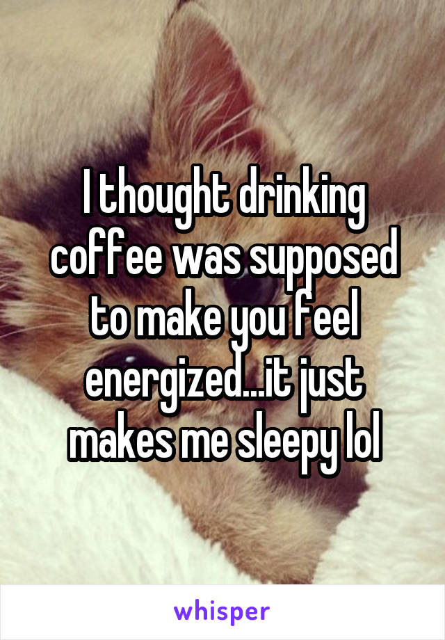 I thought drinking coffee was supposed to make you feel energized...it just makes me sleepy lol