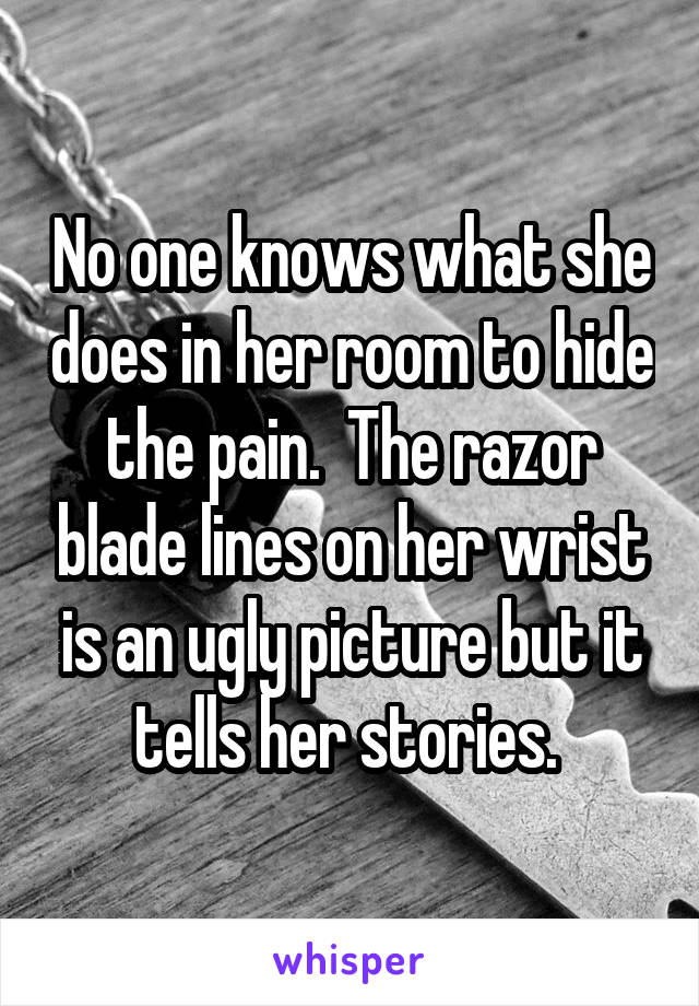 No one knows what she does in her room to hide the pain.  The razor blade lines on her wrist is an ugly picture but it tells her stories. 