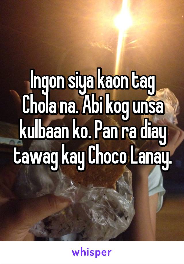 Ingon siya kaon tag Chola na. Abi kog unsa kulbaan ko. Pan ra diay tawag kay Choco Lanay. 