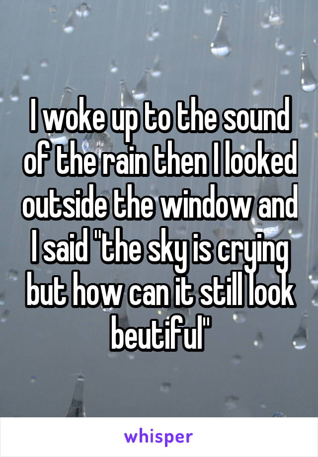 I woke up to the sound of the rain then I looked outside the window and I said "the sky is crying but how can it still look beutiful"