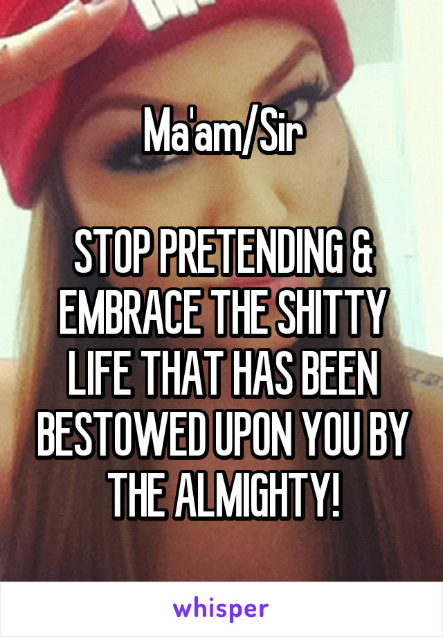 Ma'am/Sir

STOP PRETENDING & EMBRACE THE SHITTY LIFE THAT HAS BEEN BESTOWED UPON YOU BY THE ALMIGHTY!