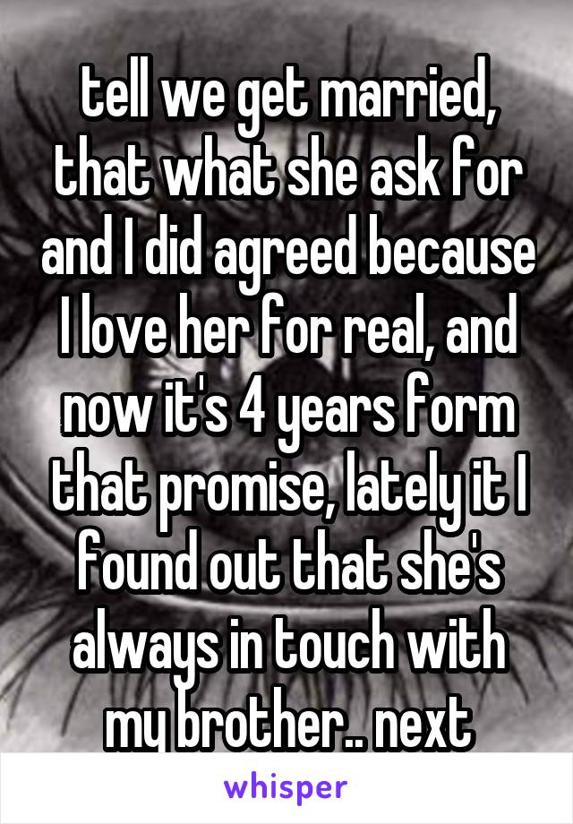 tell we get married, that what she ask for and I did agreed because I love her for real, and now it's 4 years form that promise, lately it I found out that she's always in touch with my brother.. next