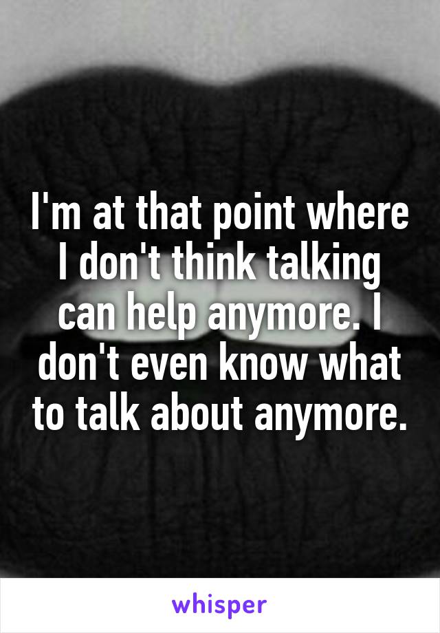 I'm at that point where I don't think talking can help anymore. I don't even know what to talk about anymore.