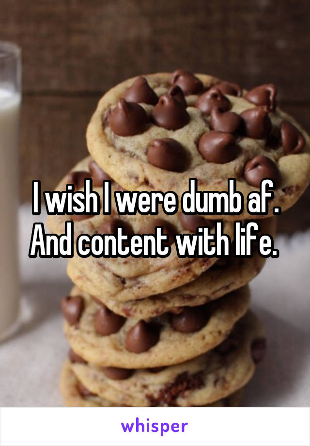 I wish I were dumb af. And content with life. 